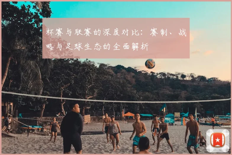 杯赛与联赛的深度对比:赛制、战略与足球生态的全面解析