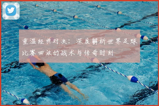重温经典对决：深度解析世界足球比赛回放的战术与传奇时刻