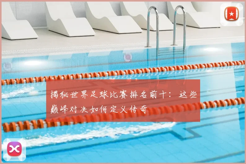 揭秘世界足球比赛排名前十：这些巅峰对决如何定义传奇