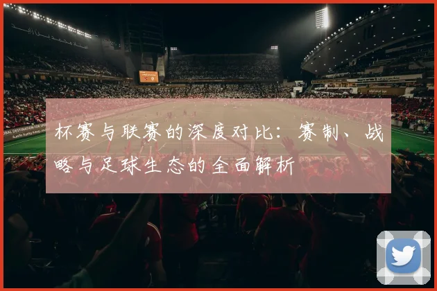 杯赛与联赛的深度对比：赛制、战略与足球生态的全面解析