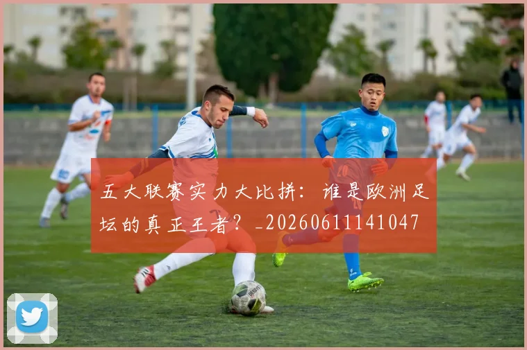 五大联赛实力大比拼：谁是欧洲足坛的真正王者？_20260611141047