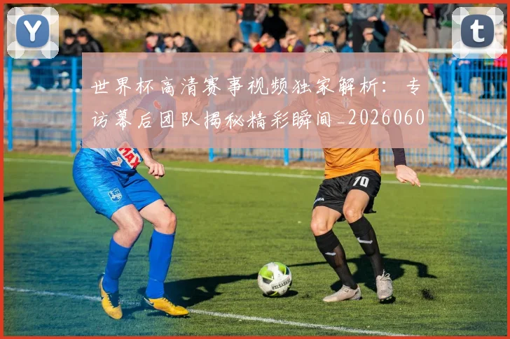 世界杯高清赛事视频独家解析：专访幕后团队揭秘精彩瞬间_20260609201344