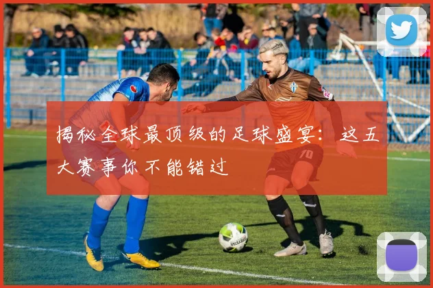 揭秘全球最顶级的足球盛宴：这五大赛事你不能错过