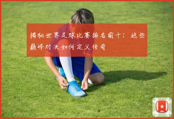 揭秘世界足球比赛排名前十：这些巅峰对决如何定义传奇