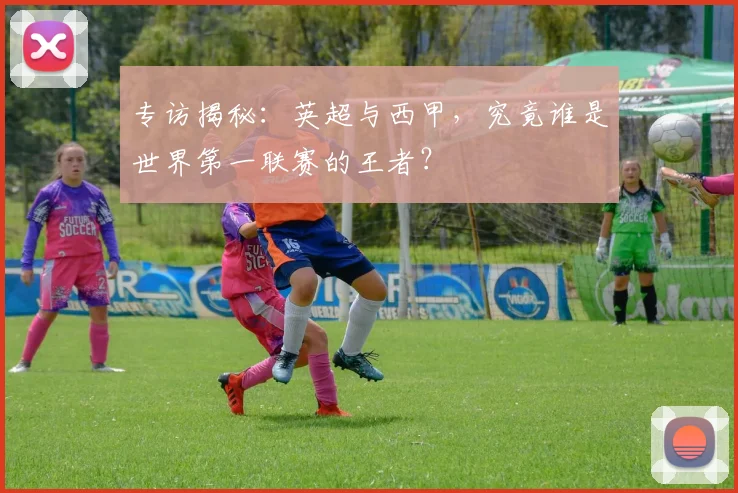 专访揭秘:英超与西甲,究竟谁是世界第一联赛的王者?