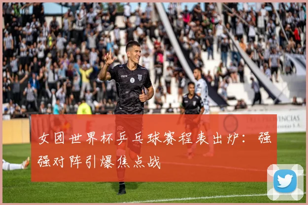 女团世界杯乒乓球赛程表出炉：强强对阵引爆焦点战