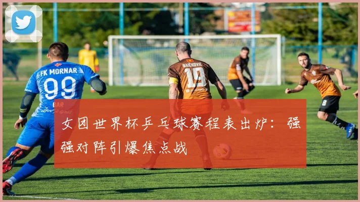 女团世界杯乒乓球赛程表出炉：强强对阵引爆焦点战
