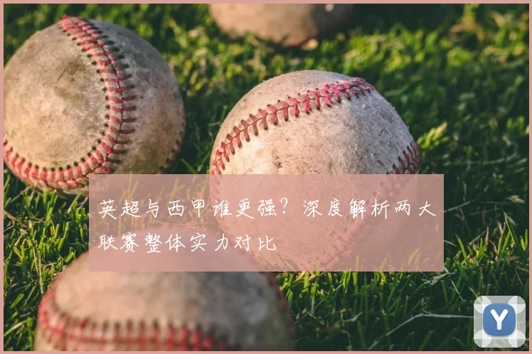 英超与西甲谁更强？深度解析两大联赛整体实力对比